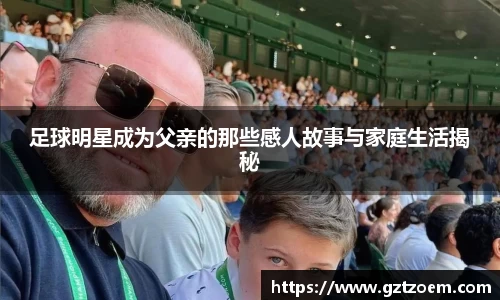 足球明星成为父亲的那些感人故事与家庭生活揭秘